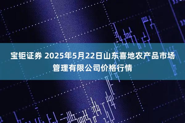 宝钜证券 2025年5月22日山东喜地农产品市场管理有限公司价格行情