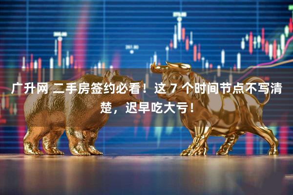 广升网 二手房签约必看！这 7 个时间节点不写清楚，迟早吃大亏！