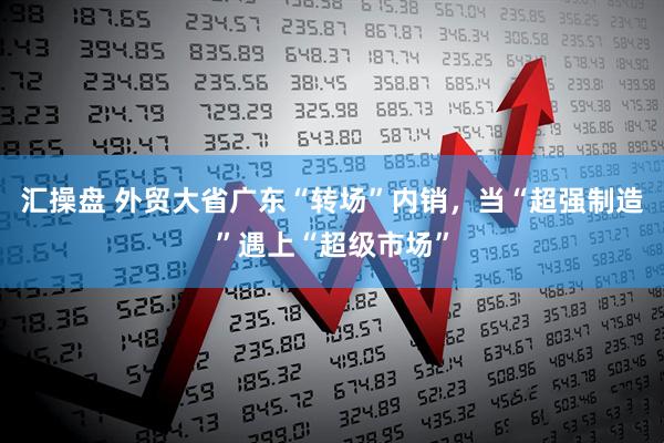 汇操盘 外贸大省广东“转场”内销，当“超强制造”遇上“超级市场”