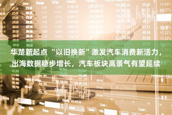 华楚新起点 “以旧换新”激发汽车消费新活力，出海数据稳步增长，汽车板块高景气有望延续