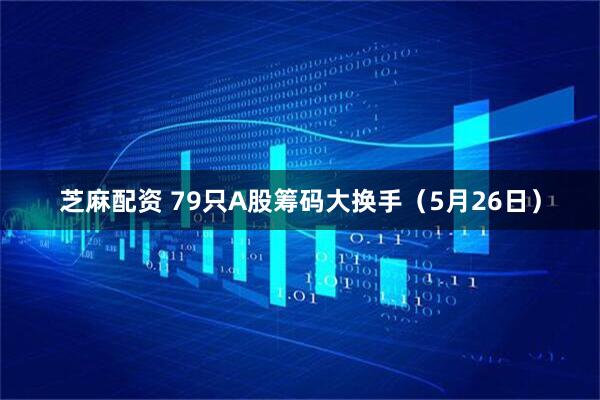 芝麻配资 79只A股筹码大换手（5月26日）