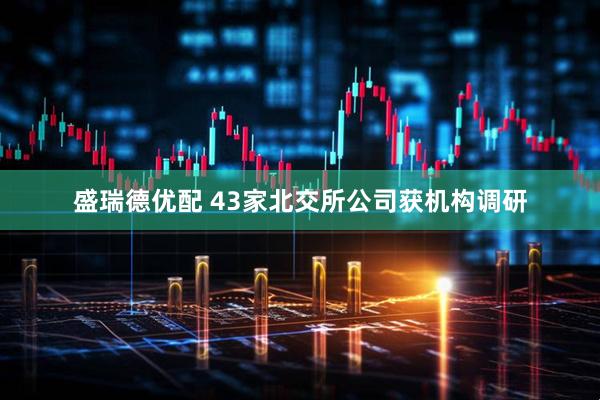 盛瑞德优配 43家北交所公司获机构调研