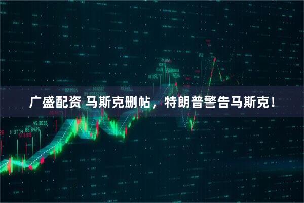 广盛配资 马斯克删帖，特朗普警告马斯克！
