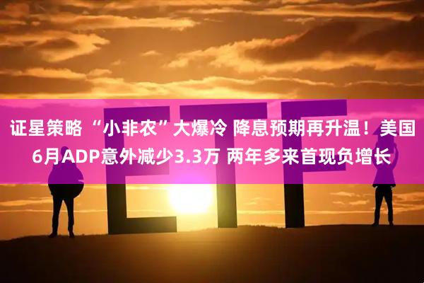 证星策略 “小非农”大爆冷 降息预期再升温！美国6月ADP意外减少3.3万 两年多来首现负增长