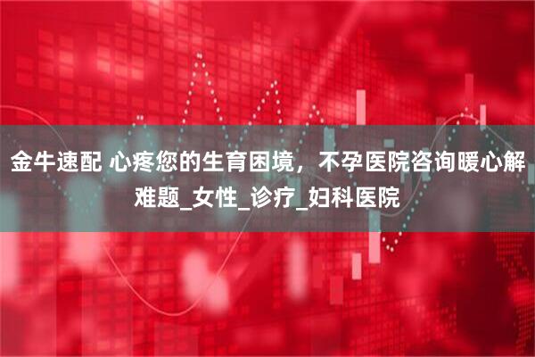 金牛速配 心疼您的生育困境，不孕医院咨询暖心解难题_女性_诊疗_妇科医院