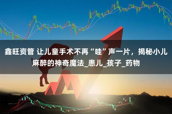 鑫旺资管 让儿童手术不再“哇”声一片，揭秘小儿麻醉的神奇魔法_患儿_孩子_药物