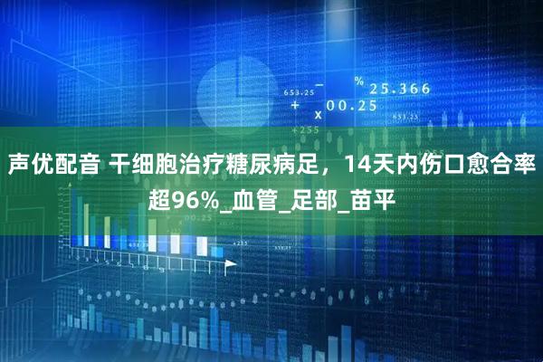 声优配音 干细胞治疗糖尿病足，14天内伤口愈合率超96%_血管_足部_苗平