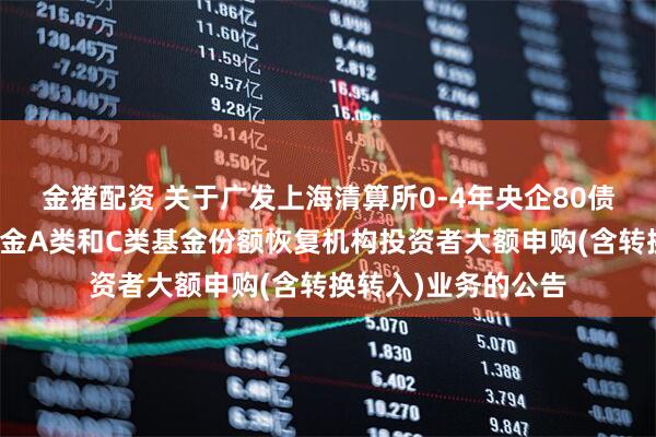 金猪配资 关于广发上海清算所0-4年央企80债券指数证券投资基金A类和C类基金份额恢复机构投资者大额申购(含转换转入)业务的公告