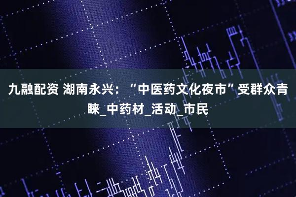 九融配资 湖南永兴：“中医药文化夜市”受群众青睐_中药材_活动_市民