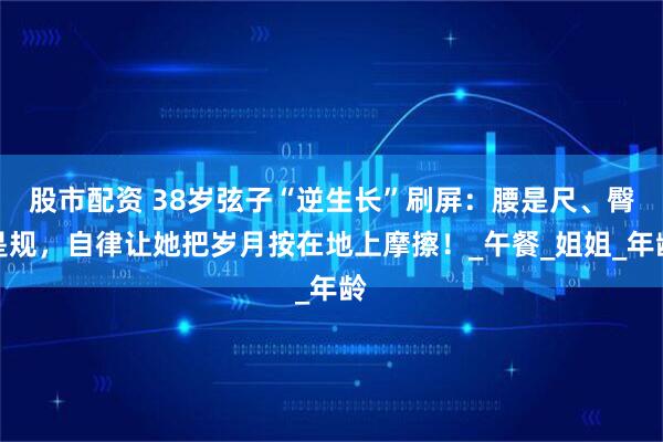 股市配资 38岁弦子“逆生长”刷屏：腰是尺、臀是规，自律让她把岁月按在地上摩擦！_午餐_姐姐_年龄