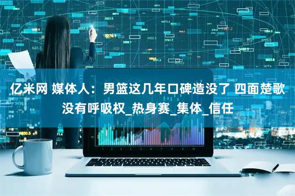 亿米网 媒体人：男篮这几年口碑造没了 四面楚歌没有呼吸权_热身赛_集体_信任