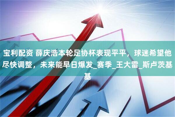 宝利配资 薛庆浩本轮足协杯表现平平，球迷希望他尽快调整，未来能早日爆发_赛季_王大雷_斯卢茨基