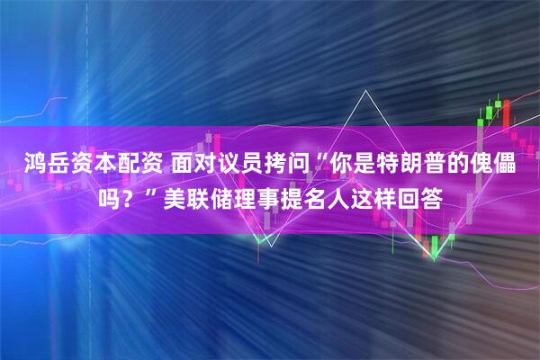 鸿岳资本配资 面对议员拷问“你是特朗普的傀儡吗？”美联储理事提名人这样回答