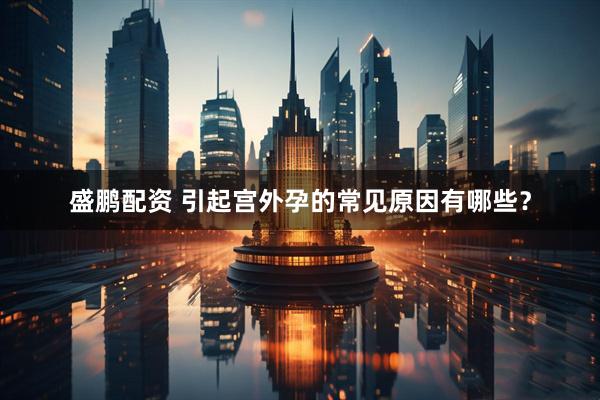 盛鹏配资 引起宫外孕的常见原因有哪些？