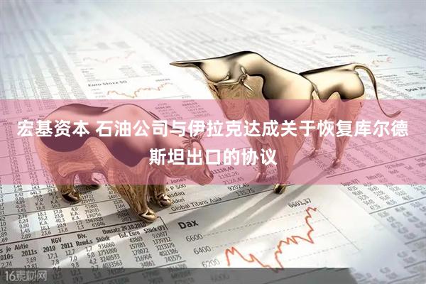 宏基资本 石油公司与伊拉克达成关于恢复库尔德斯坦出口的协议
