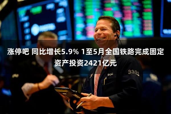 涨停吧 同比增长5.9% 1至5月全国铁路完成固定资产投资2421亿元