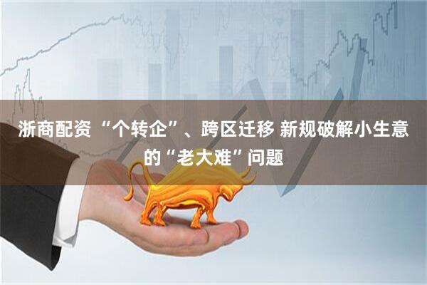 浙商配资 “个转企”、跨区迁移 新规破解小生意的“老大难”问题