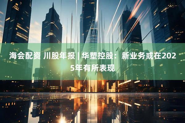 海会配资 川股年报 | 华塑控股：新业务或在2025年有所表现