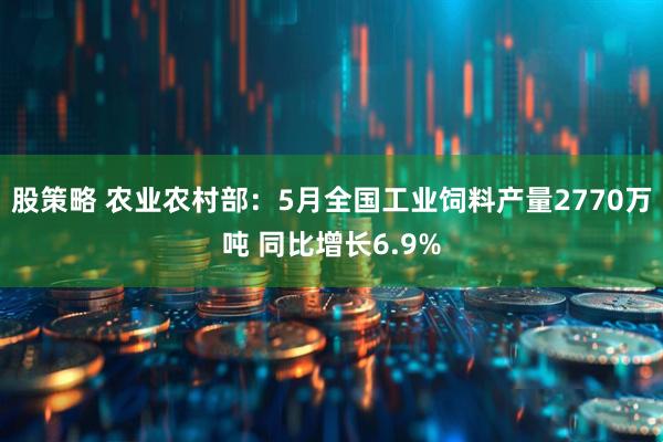 股策略 农业农村部：5月全国工业饲料产量2770万吨 同比增长6.9%