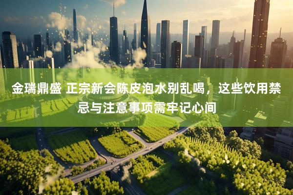 金瑞鼎盛 正宗新会陈皮泡水别乱喝，这些饮用禁忌与注意事项需牢记心间