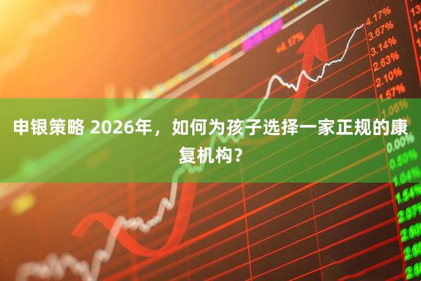 申银策略 2026年，如何为孩子选择一家正规的康复机构？